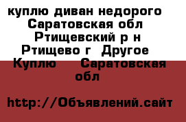 куплю диван недорого - Саратовская обл., Ртищевский р-н, Ртищево г. Другое » Куплю   . Саратовская обл.